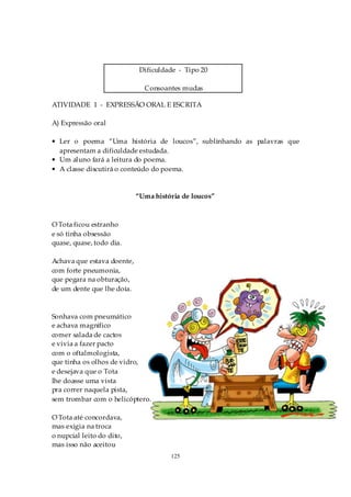Dificuldade - Tipo 20

                              Consoantes mudas

ATIVIDADE 1 - EXPRESSÃO ORAL E ESCRITA

A) Expressão oral

• Ler o poema “Uma história de loucos”, sublinhando as palavras que
  apresentam a dificuldade estudada.
• Um aluno fará a leitura do poema.
• A classe discutirá o conteúdo do poema.


                            “Uma história de loucos”



O Tota ficou estranho
e só tinha obsessão
quase, quase, todo dia.

Achava que estava doente,
com forte pneumonia,
que pegara na obturação,
de um dente que lhe doía.



Sonhava com pneumático
e achava magnífico
comer salada de cactos
e vivia a fazer pacto
com o oftalmologista,
que tinha os olhos de vidro,
e desejava que o Tota
lhe doasse uma vista
pra correr naquela pista,
sem trombar com o helicóptero.

O Tota até concordava,
mas exigia na troca
o nupcial leito do dito,
mas isso não aceitou
                                      125
 