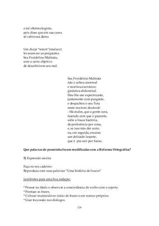 o tal oftalmologista,
pois disse que em sua cama
só cabia sua dama.



Um dia já “tereré”(maluco)
levaram-no ao psiquiatra.
Seu Froidelino Maltrata,
com o certo objetivo
de descobrirem seu mal.



                               Seu Froidelino Maltrata
                               não o achou anormal
                               e receitou exercícios:
                               ginástica abdominal.
                               Deu-lhe um expectorante,
                               juntamente com purgante,
                               e despachou o seu Tota
                               neste seu tom doutoral:
                               - Há males, que a gente cura,
                               fazendo com que o paciente,
                               solte a louca bactéria,
                               de preferência por cima,
                               e, se isso não der certo,
                               eu, em seguida, encaixo
                               um delicado laxante,
                               que é pra sair por baixo.

Que palavras do poeminha foram modificadas com a Reforma Ortográfica?

B) Expressão escrita

Faça no seu caderno:
Reproduza com suas palavras “Uma história de loucos”

Lembretes para uma boa redação:

* Pensar no título e observar a concordância do verbo com o sujeito.
* Pontuar as frases.
* Colocar maiúscula no início de frases e em nomes próprios.
* Usar travessão nos diálogos.

                                      126
 