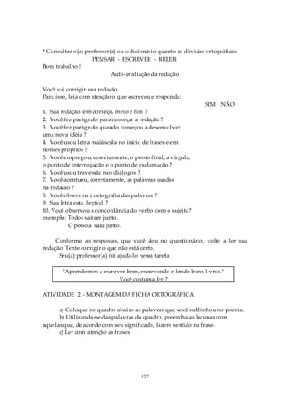 * Consultar o(a) professor(a) ou o dicionário quanto às dúvidas ortográficas.
                    PENSAR - ESCREVER - RELER
Bom trabalho !
                           Auto-avaliação da redação

Você vai corrigir sua redação.
Para isso, leia com atenção o que escreveu e responda:
                                                                SIM NÃO
1. Sua redação tem começo, meio e fim ?
2. Você fez parágrafo para começar a redação ?
3. Você fez parágrafo quando começou a desenvolver
uma nova idéia ?
4. Você usou letra maiúscula no início de frases e em
nomes próprios ?
5. Você empregou, corretamente, o ponto final, a vírgula,
o ponto de interrogação e o ponto de exclamação ?
6. Você usou travessão nos diálogos ?
7. Você acentuou, corretamente, as palavras usadas
na redação ?
8. Você observou a ortografia das palavras ?
9. Sua letra está legível ?
10. Você observou a concordância do verbo com o sujeito?
exemplo: Todos saíram junto.
           O pessoal saiu junto.

     Conforme as respostas, que você deu no questionário, volte a ler sua
redação. Tente corrigir o que não está certo.
      Seu(a) professor(a) irá ajudá-lo nessa tarefa.

       "Aprendemos a escrever bem, escrevendo e lendo bons livros."
                           Você costuma ler ?

ATIVIDADE 2 - MONTAGEM DA FICHA ORTOGRÁFICA

      a) Coloque no quadro abaixo as palavras que você sublinhou no poema.
      b) Utilizando-se das palavras do quadro, preencha as lacunas com
aquelas que, de acordo com seu significado, fazem sentido na frase.
      c) Ler com atenção as frases.




                                      127
 