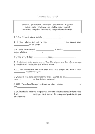 “Uma história de loucos”



         obsessão – pneumonia – obturação – pneumático – magnífico
            cactos – pacto – oftalmologista – helicóptero – nupcial
          psiquiatra – objetivo – abdominal – expectorante - bactéria



1. O Tota ficou estranho e só tinha ____________________ .

2. O Tota achava que estava com __________________ que pegara após
________________ de um dente.

3. O Tota sonhava com ___________________ e achava ___________________
comer salada de _______________ .

4. O Tota vivia de fazer ______________ com o _______________________ .

5. O oftalmologista queria que o Tota lhe doasse um dos olhos, porque
pretendia correr numa pista sem trombar com o _____________________ .

6. O Tota concordava em doar uma vista, mas exigia em troca o leito
____________ do oftalmologista.

7. Quando o Tota ficou completamente louco, levaram-no ao _________________
com o ______________ de descobrirem o seu mal.

8. O Dr. Froidelino Maltrata receitou exercícios: ginástica _________________ e
um _____________________ .

9. Dr. Froidelino Maltrata completou a consulta do Tota dizendo preferir que a
louca ______________ saísse por cima mas se não conseguisse poderia sair por
baixo mesmo.




                                      128
 