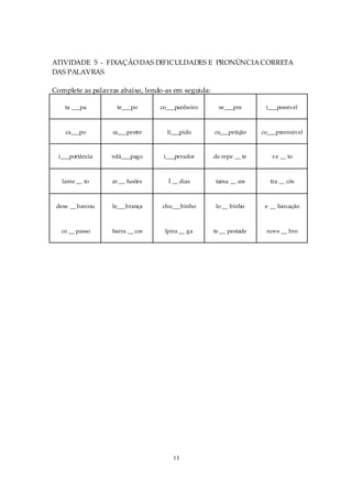 ATIVIDADE 5 - FIXAÇÃO DAS DIFICULDADES E PRONÚNCIA CORRETA
DAS PALAVRAS

Complete as palavras abaixo, lendo-as em seguida:

    ta ___pa        te___po      co___panheiro        se___pre       i___possível



    ca___po       ca___pestre      lí___pido        co___petição    co___preensível



  i___portância   relâ___pago     i___perador       de repe __ te      ve __ to



   lame __ to     co __ fusões      Í __ dias       tama __ cos        tra __ cós



 dese __ barcou   le___brança     chu___binho       lo __ binho      e __ barcação



   co __ passo    barra __ cos    Ipira __ ga       te __ pestade    nove __ bro




                                     13
 