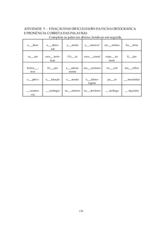 ATIVIDADE 5 - FIXAÇÃO DAS DIFICULDADES DA FICHA ORTOGRÁFICA
E PRONÚNCIA CORRETA DAS PALAVRAS
              Complete as palavras abaixo, lendo-as em seguida.

 a___dicar     a___domi-       a___strato         a___mirável     ari___mética    ba___téria
                  nal

  ca___tos    cara___terís-    Cri___ta           exce___cional   expe___to-       fi___ção
                  ticas                                             rante

 helicó___-    fri___ção      a___soluta-         ma___netismo     nu___cial     ma___nífico
    tero                        mente

 o___jetivo   o___turação     o___sessão           o___talmo-       pa___to      ___neumático
                                                     logista

 ___neumo-    ___sicologia    su___marino         su___terrâneo   ___sicólogo     __ siquiatra
     nia




                                            130
 