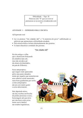 Dificuldade - Tipo 21
                        Palavras com “E” que as vezes se
                    pronuncia ou se escreve erradamente com
                                       “I”



ATIVIDADE 1 - EXPRESSÃO ORAL E ESCRITA

A) Expressão oral

• Ler os poemas “Um cidadão útil” e “A memória do povo” sublinhando as
  palavras que apresentam a dificuldade estudada.
• Dois alunos farão a leitura alternadamente dos poemas.
• A classe discutirá o conteúdo dos poemas.

                               “Um cidadão útil”

Era tão antigo e velho
que o chamavam brincando
de antediluviano até,
mas não arredava pé
da câmara de deputados,
do país de Zilbraniz.

Fazia anteprojetos,
que sequer eram apreciados
pelos seus pares danados,
senão por aqueles que aumentavam
seus salários a todo momento,
nuns bons quinhentos por cento,
a estes anteprojetos
davam com muito gosto
o certo deferimento.

Este deputado aéreo,
um dia, recebeu um broche
de pedras preciosas e ouro,
homenagem até que séria
por não fazer outra coisa
senão ouvir futebol
nas sessões legislativas,

                                      131
 