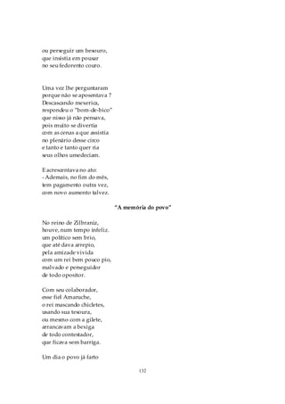 ou perseguir um besouro,
que insistia em pousar
no seu fedorento couro.



Uma vez lhe perguntaram
porque não se aposentava ?
Descascando mexerica,
respondeu o “bom-de-bico”
que nisso já não pensava,
pois muito se divertia
com as cenas a que assistia
no plenário desse circo
e tanto e tanto quer ria
seus olhos umedeciam.

E acrescentava no ato:
- Ademais, no fim do mês,
tem pagamento outra vez,
com novo aumento talvez.

                              “A memória do povo”

No reino de Zilbraniz,
houve, num tempo infeliz.
um político sem brio,
que até dava arrepio,
pela amizade vivida
com um rei bem pouco pio,
malvado e perseguidor
de todo opositor.

Com seu colaborador,
esse fiel Amaruche,
o rei mascando chicletes,
usando sua tesoura,
ou mesmo com a gilete,
arrancavam a bexiga
de todo contestador,
que ficava sem barriga.

Um dia o povo já farto

                                      132
 