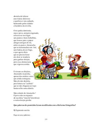 desistiu de tolerar
esse transe doloroso
e quebrou o seu cadeado,
hasteando pelas cidades
a bandeira da revolta.

O rei pediu demissão,
mas o povo, sempre enganado,
colocou no seu lugar
um pasmo e bom bobalhão,
que trouxe para o pajear
antigos amigos do rei,
entre os quais o Amaruche,
que se transmudara em frei,
sem batina de cor bege,
e que agora dizia
que se preciso fosse
em doce se mudaria
para ganhar eleição,
pois era a democracia
que vigorava então.



E vieram as eleições...
Amaruche só perdia,
apesar dos muitos votos,
que ainda conseguia.
Mas ele não desistia,
pois botara na ”cachola”
que se não chegasse ao topo
bastava-lhe uma aldeola.

Mas coitado do Amaruche !
O povo não se esquecia
de sua falsa “marola”(mentiras)
e outra eleição perdia.

Que palavras do poeminho foram modificadas com a Reforma Ortográfica?

B) Expressão escrita

Faça no seu caderno:

                                  133
 