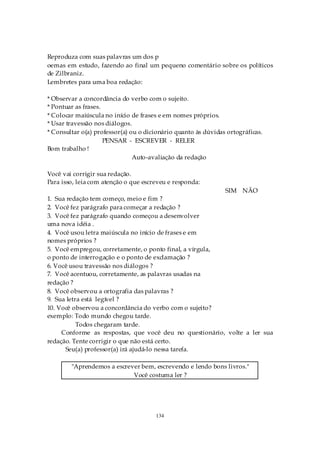 Reproduza com suas palavras um dos p
oemas em estudo, fazendo ao final um pequeno comentário sobre os políticos
de Zilbraniz.
Lembretes para uma boa redação:

* Observar a concordância do verbo com o sujeito.
* Pontuar as frases.
* Colocar maiúscula no início de frases e em nomes próprios.
* Usar travessão nos diálogos.
* Consultar o(a) professor(a) ou o dicionário quanto às dúvidas ortográficas.
                     PENSAR - ESCREVER - RELER
Bom trabalho !
                               Auto-avaliação da redação

Você vai corrigir sua redação.
Para isso, leia com atenção o que escreveu e responda:
                                                               SIM NÃO
1. Sua redação tem começo, meio e fim ?
2. Você fez parágrafo para começar a redação ?
3. Você fez parágrafo quando começou a desenvolver
uma nova idéia .
4. Você usou letra maiúscula no início de frases e em
nomes próprios ?
5. Você empregou, corretamente, o ponto final, a vírgula,
o ponto de interrogação e o ponto de exclamação ?
6. Você usou travessão nos diálogos ?
7. Você acentuou, corretamente, as palavras usadas na
redação ?
8. Você observou a ortografia das palavras ?
9. Sua letra está legível ?
10. Você observou a concordância do verbo com o sujeito?
exemplo: Todo mundo chegou tarde.
           Todos chegaram tarde.
     Conforme as respostas, que você deu no questionário, volte a ler sua
redação. Tente corrigir o que não está certo.
      Seu(a) professor(a) irá ajudá-lo nessa tarefa.

        "Aprendemos a escrever bem, escrevendo e lendo bons livros."
                            Você costuma ler ?




                                      134
 