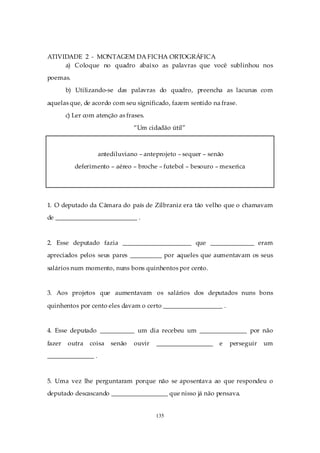 ATIVIDADE 2 - MONTAGEM DA FICHA ORTOGRÁFICA
     a) Coloque no quadro abaixo as palavras que você sublinhou nos
poemas.
        b) Utilizando-se das palavras do quadro, preencha as lacunas com

aquelas que, de acordo com seu significado, fazem sentido na frase.
        c) Ler com atenção as frases.
                                 “Um cidadão útil”



                    antediluviano – anteprojeto – sequer – senão
           deferimento – aéreo – broche – futebol – besouro – mexerica




1. O deputado da Câmara do país de Zilbraniz era tão velho que o chamavam
de __________________________ .



2. Esse deputado fazia ______________________ que ______________ eram
apreciados pelos seus pares __________ por aqueles que aumentavam os seus

salários num momento, nuns bons quinhentos por cento.


3. Aos projetos que aumentavam os salários dos deputados nuns bons

quinhentos por cento eles davam o certo ___________________ .


4. Esse deputado ___________ um dia recebeu um _______________ por não

fazer   outra   coisa   senão    ouvir   __________________   e    perseguir   um
_______________ .



5. Uma vez lhe perguntaram porque não se aposentava ao que respondeu o
deputado descascando __________________ que nisso já não pensava.


                                         135
 