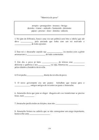 “Memória do povo”



                   arrepio – perseguidor – tesoura – bexiga
              desistiu – transe – cadeado – hasteando - demissão
                  pajear – preciso – doce – desistia - aldeola



1. No país de Zilbraniz, houve uma vez um político sem brio e infeliz que até
dava _____________ pela amizade que tinha com um rei malvado e
_________________ de todo opositor.



2. Esse rei e Amaruche usando sua ________________ ou mesmo com a gilete
arrancavam a ___________________ de todo contestador.


3. Um dia o povo já farto ________________ de tolerar esse ___________
doloroso e quebrou o seu ____________, ou seja, libertou-se, ________________
pelas cidades a bandeira da revolta.



4. O rei pediu _________________ diante da revolta do povo.



5. O novo governante era um pasmo             bobalhão que trouxe para o
________________ antigos amigos do rei entre os quais o Amaruche.



6. Amaruche dizia que para se eleger chegaria até a se transformar se preciso
fosse, num __________ .


7. Amaruche perdia todas as eleições, mas não _______________________ .



8. Amaruche botara na cachola que se não conseguisse um cargo importante,
bastava-lhe uma _____________________ .




                                     136
 