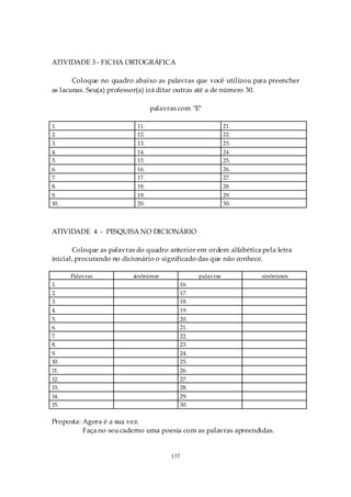 ATIVIDADE 3 - FICHA ORTOGRÁFICA

       Coloque no quadro abaixo as palavras que você utilizou para preencher
as lacunas. Seu(a) professor(a) irá ditar outras até a de número 30.

                                 palavras com "E"

1.                         11.                                21.
2.                         12.                                22.
3.                         13.                                23.
4.                         14.                                24.
5.                         15.                                25.
6.                         16.                                26.
7.                         17.                                27.
8.                         18.                                28.
9.                         19.                                29.
10.                        20.                                30.



ATIVIDADE 4 - PESQUISA NO DICIONÁRIO

       Coloque as palavras do quadro anterior em ordem alfabética pela letra
inicial, procurando no dicionário o significado das que não conhece.

      Palavras           sinônimos                 palavras         sinônimos
1.                                           16.
2.                                           17.
3.                                           18.
4.                                           19.
5.                                           20.
6.                                           21.
7.                                           22.
8.                                           23.
9.                                           24.
10.                                          25.
11.                                          26.
12.                                          27.
13.                                          28.
14.                                          29.
15.                                          30.

Proposta: Agora é a sua vez.
          Faça no seu caderno uma poesia com as palavras apreendidas.


                                       137
 