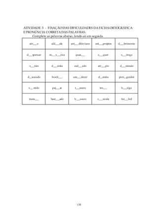 ATIVIDADE 5 - FIXAÇÃO DAS DIFICULDADES DA FICHA ORTOGRÁFICA
E PRONÚNCIA CORRETA DAS PALAVRAS.
     Complete as palavras abaixo, lendo-as em seguida.

   aér___o      ald___ola     ant___dilúviano   ant___projetos   d___ferimento



 d___spencar   m___x___rica      quas___          s___quer         s___ringa



   s___não      d___sistia      cad___ado         arr___pio       d___missão



  d__scarado    broch___       um___decer         d__sistiu      pers__guidor



  v__ stido      paj___ar        t___soura         tes___          b___xiga



   trans___     hast___ado      b___souro        v___sícula        fut___bol




                                  138
 