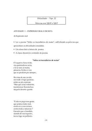 Dificuldade - Tipo 22

                             Palavras com "QUE" e "QUI"



ATIVIDADE 1 - EXPRESSÃO ORAL E ESCRITA

A) Expressão oral


• Ler o poema “Sobre os incendiários de matas”, sublinhando as palavras que

apresentam as dificuldades estudadas.
• Um aluno fará a leitura do poema.
• A classe discutirá o conteúdo do poema.



                       “Sobre os incendiários de matas”
O vaqueiro ficou triste,
via queimada na serra,
e lá se iam as matas,
pássaros, bichos e rios
que se perdiam pra sempre...

De cima de seu cavalo,
ouvindo o fogo queimar,
então se pôs a pensar:
“Mas que coisa indecente,
transformar floresta boa
naquele deserto quente.




“E não se pega essa gente,
que pratica tanto mal,
contra si e com certeza
contra toda a natureza ?
Garanto que o bandido,
usando de seu isqueiro,
tocou fogo no palheiro.

                                        139
 