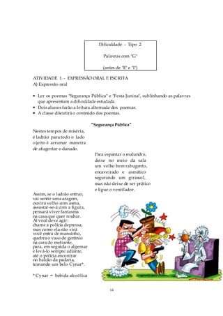 Dificuldade - Tipo 2

                                   Palavras com "G"

                                   (antes de "E" e "I")

ATIVIDADE 1 - EXPRESSÃO ORAL E ESCRITA
A) Expressão oral

• Ler os poemas "Segurança Pública" e "Festa Junina", sublinhando as palavras
  que apresentam a dificuldade estudada.
• Dois alunos farão a leitura alternada dos poemas.
• A classe discutirá o conteúdo dos poemas.

                              “Segurança Pública”
Nestes tempos de miséria,
é ladrão para todo o lado
o jeito é arrumar maneira
de afugentar o danado.
                               Para espantar o malandro,
                               deixe no meio da sala
                               um velho bem rabugento,
                               encaveirado e asmático
                               segurando um girassol,
                               mas não deixe de ser prático
                               e ligue o ventilador.
Assim, se o ladrão entrar,
vai sentir uma aragem,
ouvirá velho com asma,
assustar-se-á com a figura,
pensará viver fantasma
na casa que quer roubar.
Aí você deve agir:
chame a polícia depressa,
mas como ela não virá
você entra de mansinho,
quebra o vaso de gerânio
na cara do meliante,
para, em seguida o algemar
e levá-lo sempre adiante,
até o polícia encontrar
no balcão da padaria,
tomando um belo Cynar*.

* Cynar = bebida alcoólica


                                      14
 