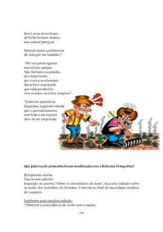 Isso é coisa de moleque,
de bicho-homem danoso,
esse animal perigoso.

Destruir tantos quilômetros
de vida que nos sustenta !”

“Ah ! eu queria agarrar
esse tal pra castigar.
Não lhe batia ou prendia,
eu o faria lavrar,
pra viver e se alimentar
dessa terra ressequida,
que nada produziria
com as mãos ou com a máquina”.

“Então ele aprenderia
fraquinho, seguindo estrada
que a querida natureza
com toda a sua riqueza
deve de ser respeitada.




Que palavras do poeminho foram modificadas com a Reforma Ortográfica?

B) Expressão escrita
Faça no seu caderno:
Inspirado no poema “Sobre os incendiários de mata”, faça uma redação sobre
os males dos incêndios em florestas. Comente ao final de sua redação as idéias
do vaqueiro.

Lembretes para uma boa redação:
* Observar a concordância do verbo com o sujeito.

                                     140
 