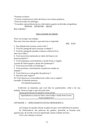 * Pontuar as frases.
* Colocar maiúscula no início de frases e em nomes próprios.
* Usar travessão nos diálogos.
* Consultar o(a) professor(a) ou o dicionário quanto às dúvidas ortográficas.
              PENSAR - ESCREVER - RELER
Bom trabalho !

                          Auto-avaliação da redação

Você vai corrigir sua redação.
Para isso, leia com atenção o que escreveu e responda:
                                                               SIM NÃO
1. Sua redação tem começo, meio e fim ?
2. Você fez parágrafo para começar a redação ?
3. Você fez parágrafo quando começou a desenvolver
uma nova idéia ?
4. Você usou letra maiúscula no início de frases e em
nomes próprios ?
5. Você empregou, corretamente, o ponto final, a vírgula,
o ponto de interrogação e ponto de exclamação ?
6. Você usou travessão nos diálogos ?
7. Você acentuou, corretamente, as palavras usadas na
redação ?
8. Você observou a ortografia das palavras ?
9. Sua letra está legível ?
10. Você observou a concordância do verbo com o sujeito?
exemplo: O rebanho pastava.
          Os rebanhos pastavam.

     Conforme as respostas, que você deu no questionário, volte a ler sua
redação. Tente corrigir o que não está certo.
      Seu(a) professor(a) irá ajudá-lo nessa tarefa.
       "Aprendemos a escrever bem, escrevendo e lendo bons livros."
                               Você costuma ler ?

ATIVIDADE 2 - MONTAGEM DA FICHA ORTOGRÁFICA

      a) Coloque no quadro abaixo as palavras que você sublinhou no poema.
      b) Utilizando-se das palavras do quadro, preencha as lacunas com
aquelas que, de acordo com seu significado, fazem sentido na frase.
      c) Ler com atenção as frases.


                                      141
 