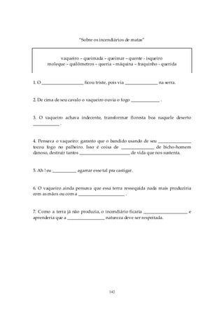 “Sobre os incendiários de matas”



            vaqueiro – queimada – queimar – quente - isqueiro
       moleque – quilômetros – queria – máquina – fraquinho - querida



1. O ___________________ ficou triste, pois via _______________ na serra.


2. De cima de seu cavalo o vaqueiro ouvia o fogo _____________ .



3. O vaqueiro achava indecente, transformar floresta boa naquele deserto
____________ .


4. Pensava o vaqueiro: garanto que o bandido usando de seu _______________
tocou fogo no palheiro. Isso é coisa de _______________ de bicho-homem
danoso, destruir tantos _______________________ de vida que nos sustenta.



5. Ah ! eu ___________ agarrar esse tal pra castigar.



6. O vaqueiro ainda pensava que essa terra ressequida nada mais produziria
com as mãos ou com a _____________________ .



7. Como a terra já não produzia, o incendiário ficaria ____________________ e
aprenderia que a _________________ natureza deve ser respeitada.




                                        142
 