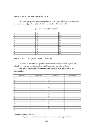 ATIVIDADE 3 - FICHA ORTOGRÁFICA

       Coloque no quadro abaixo as palavras que você utilizou para preencher
as lacunas. Seu(a) professor(a) irá ditar outras até a de número 30.

                         palavras com "QUE" e "QUI"

1.                         11.                              21.
2.                         12.                              22.
3.                         13.                              23.
4.                         14.                              24.
5.                         15.                              25.
6.                         16.                              26.
7.                         17.                              27.
8.                         18.                              28.
9.                         19.                              29.
10.                        20.                              30.


ATIVIDADE 4 - PESQUISA NO DICIONÁRIO

       Coloque as palavras do quadro anterior em ordem alfabética pela letra
inicial, procurando no dicionário o significado das que não conhece.
       Que palavras do quadro abaixo foram modificadas com a Reforma
Ortográfica?

      Palavras           sinônimos               palavras         Sinônimos
1.                                         16.
2.                                         17.
3.                                         18.
4.                                         19.
5.                                         20.
6.                                         21.
7.                                         22.
8.                                         23.
9.                                         24.
10.                                        25.
11.                                        26.
12.                                        27.
13.                                        28.
14.                                        29.
15.                                        30.

Proposta: Agora é a sua vez.
          Faça no seu caderno uma poesia com as palavras apreendidas.

                                     143
 