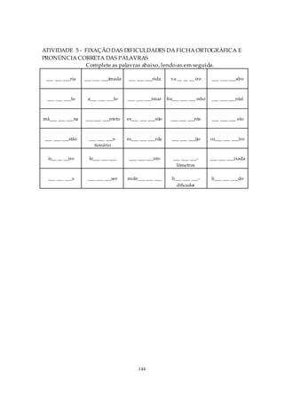 ATIVIDADE 5 - FIXAÇÃO DAS DIFICULDADES DA FICHA ORTOGRÁFICA E
PRONÚNCIA CORRETA DAS PALAVRAS
              Complete as palavras abaixo, lendo-as em seguida.

 ___ ___ ___ria   ___ ___ ___imada   ___ ___ ___rida      va __ __ __ iro     ___ ___ ___abo



 ___ ___ ___lo     a___ ___ ___lo    ___ ___ ___imar     fra___ ___ ___-nho   ___ ___ ___ntal



má___ ___ ___na   ___ ___ ___nteto   es___ ___ ___sito    ___ ___ ___nte      ___ ___ ___ eto



___ ___ ___stão     ___ ___ ___s-    es___ ___ ___rda      ___ ___ ___ijo     co___ ___ ___iro
                      tionário

  is__ __ __iro     le___ ___ ___     ___ ___ ___nto        ___ ___ ___-      ___ ___ ___ixada
                                                             lômetros

  ___ ___ ___s     ___ ___ ___ser    mole___ ___ ___       li___ ___ ___-     lí___ ___ ___do
                                                              dificador




                                          144
 