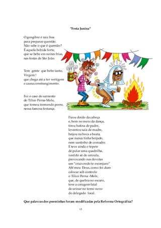 “Festa Junina”

O gengibre é raiz boa
para preparar quentão.
Não sabe o que é quentão?
É aquela bebida forte,
que se bebe em noites frias,
nas festas de São João.


Tem gente que bebe tanto,
Virgem !
que chega até a ter vertigem
e causa constrangimento.



Foi o caso do sarnento
do Tilico Perna-Mole,
que tomou tremendo porre,
nessa famosa festança.

                               Ficou doido da cabeça
                               e, bem no meio da dança,
                               tirou batina de padre,
                               levantou saia de madre,
                               beijou na boca a beata,
                               que nunca tinha beijado,
                               nem santinho de comadre.
                               E teve ainda o topete
                               de pular uma quadrilha,
                               vestido só de ceroula,
                               provocando nas devotas
                               um “cruz-credo te esconjuro”
                               Ah! meu Deus, como foi duro
                               colocar sob controle
                               o Tilico Perna -Mole,
                               que, de quebra no escuro,
                               teve a coragem fatal
                               de urinar no terno novo
                               do delegado local.

Que palavras dos poeminhas foram modificadas pela Reforma Ortográfica?

                                      15
 