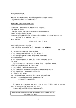 B) Expressão escrita

Faça no seu caderno, uma história inspirada num dos poemas:
“Segurança Pública” ou “Festa Junina”

Lembretes para uma boa redação:

* Observar a concordância do verbo com o sujeito.
* Pontuar as frases.
* Colocar maiúscula no início da frase e nomes próprios.
* Usar travessão nos diálogos.
* Consultar o(a) professor(a) ou o dicionário quanto às dúvidas ortográficas.
       PENSAR - ESCREVER - RELER
Bom trabalho !
                           Auto-avaliação da Redação

Você vai corrigir sua redação.
Para isso, leia com atenção o que você escreveu e responda:
                                                                      SIM NÃO
1) Sua redação tem começo, meio e fim ?
2) Você fez parágrafo para começar a redação ?
3) Você fez parágrafo quando começou a desenvolver
uma nova idéia ?
4) Você usou letra maiúscula no início das frases e em nomes
próprios ?
5) Você empregou, corretamente, o ponto final, a vírgula, o ponto
de interrogação e o ponto de exclamação ?
6) Você usou travessão nos diálogos ?
7) Você acentuou, corretamente, as palavras usadas na redação ?
8) Você observou a ortografia das palavras ?
9) Sua letra está legível ?
10) Você observou a concordância do verbo com o sujeito?
exemplo: Eles usavam camisa e calça vermelhas.
          Ele usava camisa amarela.


   Conforme as respostas, que você deu no questionário, volte a ler sua
redação. Tente corrigir o que não está certo.
   Seu(a) professor(a) irá ajudá-lo nessa tarefa.

"Aprenderemos a escrever bem, escrevendo e lendo bons livros."
                 Você costuma ler ?


                                       16
 
