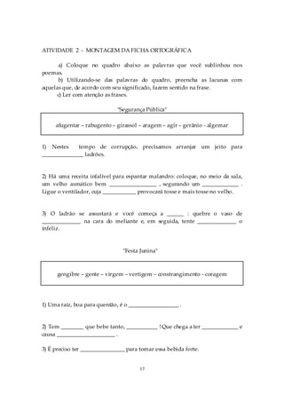 ATIVIDADE 2 - MONTAGEM DA FICHA ORTOGRÁFICA

      a) Coloque no quadro abaixo as palavras que você sublinhou nos
poemas.
      b) Utilizando-se das palavras do quadro, preencha as lacunas com
aquelas que, de acordo com seu significado, fazem sentido na frase.
      c) Ler com atenção as frases.

                              "Segurança Pública"

     afugentar – rabugento – girassol – aragem – agir – gerânio - algemar


1) Nestes    tempo de corrupção, precisamos arranjar um jeito para
_______________ ladrões.


2) Há uma receita infalível para espantar malandro: coloque, no meio da sala,
um velho asmático bem _________________ , segurando um _____________ .
Ligue o ventilador, cuja ____________ provocará tosse e mais tosse no velho.


3) O ladrão se assustará e você começa a ______ : quebre o vaso de
______________ na cara do meliante e, em seguida, tente ______________ o
infeliz.



                                "Festa Junina"



      gengibre – gente – virgem – vertigem – constrangimento - coragem




1) Uma raíz, boa para quentão, é o __________________ .


2) Tem ________ que bebe tanto, ___________ ! Que chega a ter _____________ e
causa _____________________ .

3) É preciso ter ________________ para tomar essa bebida forte.


                                       17
 