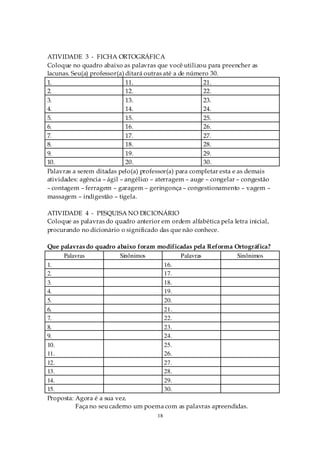 ATIVIDADE 3 - FICHA ORTOGRÁFICA
Coloque no quadro abaixo as palavras que você utilizou para preencher as
lacunas. Seu(a) professor(a) ditará outras até a de número 30.
1.                           11.                        21.
2.                           12.                        22.
3.                           13.                        23.
4.                           14.                        24.
5.                           15.                        25.
6.                           16.                        26.
7.                           17.                        27.
8.                           18.                        28.
9.                           19.                        29.
10.                          20.                        30.
Palavras a serem ditadas pelo(a) professor(a) para completar esta e as demais
atividades: agência – ágil – angélico – aterragem – auge – congelar – congestão
– contagem – ferragem – garagem – geringonça – congestionamento – vagem –
massagem – indigestão – tigela.

ATIVIDADE 4 - PESQUISA NO DICIONÁRIO
Coloque as palavras do quadro anterior em ordem alfabética pela letra inicial,
procurando no dicionário o significado das que não conhece.

Que palavras do quadro abaixo foram modificadas pela Reforma Ortográfica?
     Palavras            Sinônimos          Palavras           Sinônimos
1.                                    16.
2.                                    17.
3.                                    18.
4.                                    19.
5.                                    20.
6.                                    21.
7.                                    22.
8.                                    23.
9.                                    24.
10.                                   25.
11.                                   26.
12.                                   27.
13.                                   28.
14.                                   29.
15.                                   30.
Proposta: Agora é a sua vez.
          Faça no seu caderno um poema com as palavras apreendidas.
                                       18
 