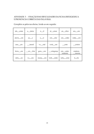 ATIVIDADE 5 - FIXAÇÃO DAS DIFICULDADES DA FICHA ORTOGRÁFICA
E PRONÚNCIA CORRETA DAS PALAVRAS.

Complete as palavras abaixo, lendo-as em seguida:


 afu___entar    a___ência       á___il           al___emar      an___élico    ara___em



aterra___em      au___e         a___ir           con___elar    con___estão    conta___em



 cora___em      ___irassol     ve___etal         verti___em      ___ente      ___erânio



 ferra___em    ___en___ibre   gara___em         ___eringonça   con___estio-    constran-
                                                                 namento      ___imento

 rabu___ice      va___em      massa___em        indi___estão   rabu___ento      ti__ela




                                           19
 