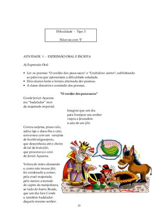 Dificuldade - Tipo 3

                           Palavras com "J"




ATIVIDADE 1 - EXPRESSÃO ORAL E ESCRITA

A) Expressão Oral

• Ler os poemas "O cordão dos puxa-sacos" e "Urubulino cantor", sublinhando
  as palavras que apresentam a dificuldade estudada.
• Dois alunos farão a leitura alternada dos poemas.
• A classe discutirá o conteúdo dos poemas.

                           “O cordão dos puxa-sacos”
Conde Jericó Açucena
era “badalador” mor
da majestade imperial.
                                Imagine que um dia
                                para lisonjear seu senhor
                                viajou a Jerusalém
                                à cata de um jiló.
Correu sarjetas, pisou ralo,
subiu laje e doeu-lhe o calo,
conversou com um varejista
de hortifrutigranjeiro,
que desconhecia até o cheiro
da tal da fruta jiló,
que procurava o coió
do Jericó Açucena.

Voltou de mãos abanando
e, como não trouxe jiló,
foi condenado a comer,
pela cruel majestade,
pelo menos a metade
do capim da manjedoura,
ao lado do burro Bonde,
que um dia fora Conde
e, também badalador
daquele mesmo senhor.
                                       20
 