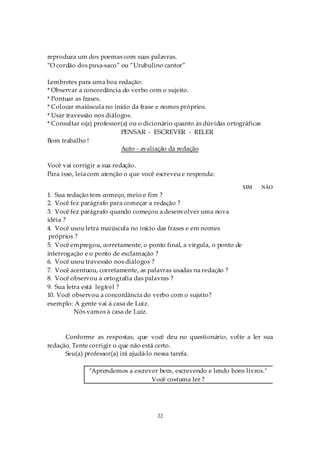 reproduza um dos poemas com suas palavras.
“O cordão dos puxa-saco” ou “Urubulino cantor”

Lembretes para uma boa redação:
* Observar a concordância do verbo com o sujeito.
* Pontuar as frases.
* Colocar maiúscula no início da frase e nomes próprios.
* Usar travessão nos diálogos.
* Consultar o(a) professor(a) ou o dicionário quanto às dúvidas ortográficas
                          PENSAR - ESCREVER - RELER
Bom trabalho !
                          Auto - avaliação da redação

Você vai corrigir a sua redação.
Para isso, leia com atenção o que você escreveu e responda:

                                                                       SIM     NÃO
1. Sua redação tem começo, meio e fim ?
2. Você fez parágrafo para começar a redação ?
3. Você fez parágrafo quando começou a desenvolver uma nova
idéia ?
4. Você usou letra maiúscula no início das frases e em nomes
 próprios ?
5. Você empregou, corretamente, o ponto final, a vírgula, o ponto de
interrogação e o ponto de exclamação ?
6. Você usou travessão nos diálogos ?
7. Você acentuou, corretamente, as palavras usadas na redação ?
8. Você observou a ortografia das palavras ?
9. Sua letra está legível ?
10. Você observou a concordância do verbo com o sujeito?
exemplo: A gente vai à casa de Luiz.
          Nós vamos à casa de Luiz.



      Conforme as respostas, que você deu no questionário, volte a ler sua
redação. Tente corrigir o que não está certo.
      Seu(a) professor(a) irá ajudá-lo nessa tarefa.

              "Aprendemos a escrever bem, escrevendo e lendo bons livros."
                                  Você costuma ler ?




                                       22
 