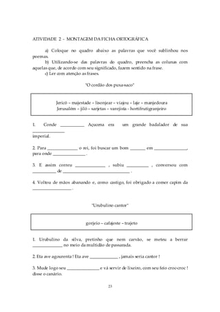 ATIVIDADE 2 - MONTAGEM DA FICHA ORTOGRÁFICA

      a) Coloque no quadro abaixo as palavras que você sublinhou nos
poemas.
      b) Utilizando-se das palavras do quadro, preencha as colunas com
aquelas que, de acordo com seu significado, fazem sentido na frase.
      c) Ler com atenção as frases.

                            "O cordão dos puxa-saco"



            Jericó – majestade – lisonjear – viajou – laje – manjedoura
             Jerusalém – jiló – sarjetas – varejista - hortifrutigranjeiro


1.   Conde ___________ Açucena era              um grande badalador de sua
_______________
imperial.

2. Para ______________ o rei, foi buscar um bom _______ em _______________,
para onde _______________ .

3. E assim correu ______________ , subiu __________ , conversou com
___________ de _______________________________ .

4. Voltou de mãos abanando e, como castigo, foi obrigado a comer capim da
__________________ .



                               "Urubulino cantor"



                            gorjeio – cafajeste – trajeto


1. Urubulino da silva, pretinho que nem carvão, se meteu a berrar
______________ no meio da multidão de passarada.

2. Eta ave agourenta ! Eta ave _____________ , jamais seria cantor !

3. Mude logo seu _______________ e vá servir de lixeiro, com seu feio croc-croc !
disse o canário.

                                         23
 