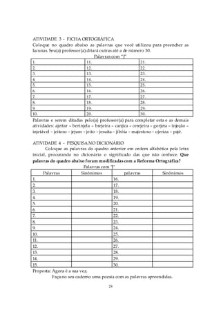 ATIVIDADE 3 - FICHA ORTOGRÁFICA
Coloque no quadro abaixo as palavras que você utilizou para preencher as
lacunas. Seu(a) professor(a) ditará outras até a de número 30.
                                 Palavras com “J”
1.                           11.                           21.
2.                           12.                           22.
3.                           13.                           23.
4.                           14.                           24.
5.                           15.                           25.
6.                           16.                           26.
7.                           17.                           27.
8.                           18.                           28.
9.                           19.                           29.
10.                          20.                           30.
Palavras e serem ditadas pelo(a) professor(a) para completar esta e as demais
atividades: ajeitar – berinjela – brejeira – canjica – cerejeira – gorjeta – injeção –
injetável – jeitoso – jejum – jeito – jesuíta – jibóia – majestoso – ojeriza – pajé.

ATIVIDADE 4 - PESQUISA NO DICIONÁRIO
       Coloque as palavras do quadro anterior em ordem alfabética pela letra
inicial, procurando no dicionário o significado das que não conhece. Que
palavras do quadro abaixo foram modificadas com a Reforma Ortográfica?
                           Palavras com "J"
      Palavras            Sinônimos           palavras           Sinônimos
1.                                        16.
2.                                        17.
3.                                        18.
4.                                        19.
5.                                        20.
6.                                        21.
7.                                        22.
8.                                        23.
9.                                        24.
10.                                       25.
11.                                       26.
12.                                       27.
13.                                       28.
14.                                       29.
15.                                       30.
Proposta: Agora é a sua vez.
           Faça no seu caderno uma poesia com as palavras apreendidas.

                                         24
 