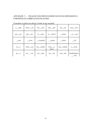 ATIVIDADE 5 - FIXAÇÃO DAS DIFICULDADES DA FICHA ORTOGRÁFICA
E PRONÚNCIA CORRETA DAS PALAVRAS

Complete as palavras abaixo, lendo-as em seguida:

  a___eitar   berin___ela   bre___eira         cafa___este    can___ica     cere___eira



  gor___eio    gor___eta     in___eção         in___etável    ___eitoso     ___e___um



   ___eito      ___ericó    ___erusalém         ___esuíta     ___ibóia         ___iló



   la___e     lison___ear   ma___estoso        man___e-      ma___estade     o___eriza
                                                doura

   pa___é     via ___ em     sar___etas         tra___eto     vare__ista   hortifrutigran-
                                                                              ___ eiro




                                          25
 