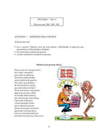 Dificuldade - Tipo 4

                       Palavras com "RR", "NR", "LR".




ATIVIDADE 1 - EXPRESSÃO ORAL E ESCRITA

A) Expressão oral

• Ler o poema "História sem pé nem cabeça", sublinhando as palavras que
  apresentam as dificuldades estudadas.
• Um aluno fará a leitura do poema.
• A classe discutirá o conteúdo do poema.




                          “História sem pé nem cabeça”

Houve uma vez um guerreiro,
feio, triste, enrugado,
que exibia as pelancas,
em praias quase pelado,
nunca soubera de guerras.
Pois não é que desabou,
de uma formosa carroça,
que não tinha corrimão !
Ficou sem honra e sem genro
depois de enrolar a filha,
no enredo desta história,
que não tem pé, nem cabeça,
e que é de enraivecer
o mais tranquilo leitor,
que se deixou enroscar
nestes versos que só servem
para fazer com que berre,
como se escrevem palavras,
com Ele-erre, Ene-erre, Erre, erre...




                                        26
 