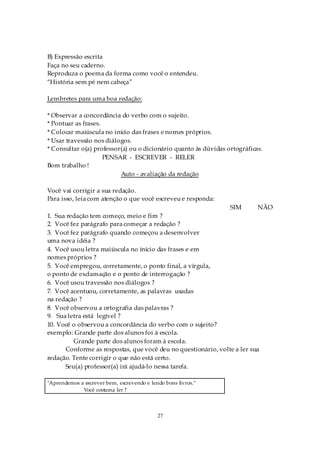 B) Expressão escrita
Faça no seu caderno.
Reproduza o poema da forma como você o entendeu.
“História sem pé nem cabeça”

Lembretes para uma boa redação:

* Observar a concordância do verbo com o sujeito.
* Pontuar as frases.
* Colocar maiúscula no início das frases e nomes próprios.
* Usar travessão nos diálogos.
* Consultar o(a) professor(a) ou o dicionário quanto às dúvidas ortográficas.
                     PENSAR - ESCREVER - RELER
Bom trabalho !
                          Auto - avaliação da redação

Você vai corrigir a sua redação.
Para isso, leia com atenção o que você escreveu e responda:
                                                                 SIM       NÃO
1. Sua redação tem começo, meio e fim ?
2. Você fez parágrafo para começar a redação ?
3. Você fez parágrafo quando começou a desenvolver
uma nova idéia ?
4. Você usou letra maiúscula no início das frases e em
nomes próprios ?
5. Você empregou, corretamente, o ponto final, a vírgula,
o ponto de exclamação e o ponto de interrogação ?
6. Você usou travessão nos diálogos ?
7. Você acentuou, corretamente, as palavras usadas
na redação ?
8. Você observou a ortografia das palavras ?
9. Sua letra está legível ?
10. Você o observou a concordância do verbo com o sujeito?
exemplo: Grande parte dos alunos foi à escola.
         Grande parte dos alunos foram à escola.
      Conforme as respostas, que você deu no questionário, volte a ler sua
redação. Tente corrigir o que não está certo.
      Seu(a) professor(a) irá ajudá-lo nessa tarefa.

"Aprendemos a escrever bem, escrevendo e lendo bons livros."
             Você costuma ler ?



                                            27
 