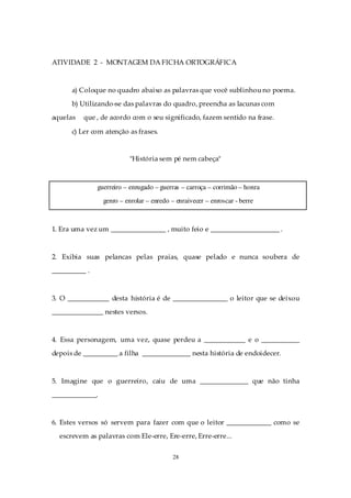 ATIVIDADE 2 - MONTAGEM DA FICHA ORTOGRÁFICA



      a) Coloque no quadro abaixo as palavras que você sublinhou no poema.
      b) Utilizando-se das palavras do quadro, preencha as lacunas com
aquelas   que , de acordo com o seu significado, fazem sentido na frase.

      c) Ler com atenção as frases.


                          "História sem pé nem cabeça"



               guerreiro – enrugado – guerras – carroça – corrimão – honra
                 genro – enrolar – enredo – enraivecer – enroscar - berre



1. Era uma vez um ________________ , muito feio e ____________________ .



2. Exibia suas pelancas pelas praias, quase pelado e nunca soubera de
__________ .



3. O ____________ desta história é de ________________ o leitor que se deixou
_______________ nestes versos.



4. Essa personagem, uma vez, quase perdeu a ____________ e o ___________
depois de __________ a filha ______________ nesta história de endoidecer.



5. Imagine que o guerreiro, caiu de uma ______________ que não tinha
_____________.



6. Estes versos só servem para fazer com que o leitor _____________ como se
  escrevem as palavras com Ele-erre, Ere-erre, Erre-erre...


                                          28
 