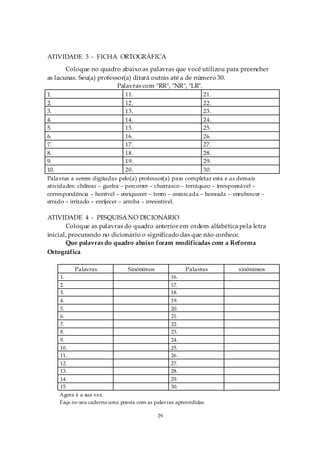 ATIVIDADE 3 - FICHA ORTOGRÁFICA
       Coloque no quadro abaixo as palavras que você utilizou para preencher
as lacunas. Seu(a) professor(a) ditará outras até a de número 30.
                          Palavras com "RR", "NR", "LR".
1.                               11.                           21.
2.                               12.                           22.
3.                               13.                           23.
4.                               14.                           24.
5.                               15.                           25.
6.                               16.                           26.
7.                               17.                           27.
8.                               18.                           28.
9.                               19.                           29.
10.                              20.                           30.
Palavras a serem digitadas pelo(a) professor(a) para completar esta e as demais
atividades: chilrear – guelra – percorrer – churrasco – terráqueo – irresponsável –
correspondência – horrível – enriquecer – tenro – enrascada – honrada – enrubescer –
errado – irritado – enrijecer – arroba – irresistível.

ATIVIDADE 4 - PESQUISA NO DICIONÁRIO
       Coloque as palavras do quadro anterior em ordem alfabética pela letra
inicial, procurando no dicionário o significado das que não conhece.
       Que palavras do quadro abaixo foram modificadas com a Reforma
Ortográfica

          Palavras             Sinônimos               Palavras           sinônimos
    1.                                           16.
    2.                                           17.
    3.                                           18.
    4.                                           19.
    5.                                           20.
    6.                                           21.
    7.                                           22.
    8.                                           23.
    9.                                           24.
    10.                                          25.
    11.                                          26.
    12.                                          27.
    13.                                          28.
    14.                                          29.
    15.                                          30.
    Agora é a sua vez.
    Faça no seu caderno uma poesia com as palavras apreendidas.

                                           29
 