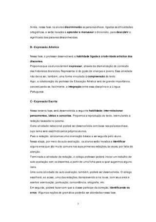 Ainda, nessa fase, os alunos discriminarão as palavras-chave, ligadas às dificuldades
ortográficas, e serão levados a aprender a manusear o dicionário, para descobrir o

significado das palavras desconhecidas.


B - Expressão Artística


Nessa fase, o professor desenvolverá a habilidade ligada à criativ idade artística dos
discentes.
Propomos que os alunos tentem expressar, através da dramatização do conteúdo
das historietas dos textos. Representar é do gosto de crianças e jovens. Essa atividade

não deixa ser, também, uma forma vinculada à compreensão do texto
Aqui, a colaboração do professor de Educação Artística será de grande importância,

concretizando-se, facilmente, a integração entre essa disciplina e a Língua
Portuguesa.


C - Expressão Escrita


Nessa terceira fase, será desenvolvida a seguinte habilidade: inter-relacionar
pensamentos, idéias e conceitos. Propomos a reprodução do texto, estimulando a

redação baseada no poema.
Outra atividade redacional poderá ser desenvolvida com base nas palavras-chave,

cujo tema será escolhido pelos próprios alunos.
Para a redação, colocamos uma orientação básica a ser seguida pelo aluno.

Nessa etapa, por meio da auto-avaliação, os alunos serão levados a identificar
alguns erros que são muito comuns nas suas primeiras redações, às vezes, por falta de

atenção.
T erminada a atividade de redação, o colega professor poderá iniciar um trabalho de
auto-avaliação com os discentes, a partir de uma ficha para a qual sugerimos alguns

itens.
Uma outra atividade de auto-avaliação, também, poderá ser desenvolvida. O colega

escolherá, ao acaso, uma das redações, transcrevendo-a na lousa, com seus erros e
acertos: acentuação, pontuação, concordância, ortografia, etc.

Em seguida, poderá fazer com que a classe participe da correção, identificando os
erros. Algumas noções de gramática poderão ser abordadas nessa fase.



                                        3
 