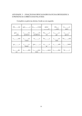 ATIVIDADE 5 - FIXAÇÃO DAS DIFICULDADES DA FICHA ORTOGRÁFICA
E PRONÚNCIA CORRETA DAS PALAVRAS

       Complete as palavras abaixo, lendo-as em seguida:


chi__ __ ear    gue___ ___a   co___ ___i-mão        perco-          chu___-       te___ ___á-
                                                   ___ ___er        ___asco          queo

  gue___-       i___ ___es-    co___ ___es-        ho___ ___í-    e___ ___u-      e___ ___i-
  ___eiro        ponsável       pondência             vel            gar           quecer

e___ ___edo     e___ ___ai-     te___ ___o         ho___ ___a     e___ ___as-    ho___ ___ada
                  vescer                                             cada

 ge___ ___o     e___ ___u-     gue___ ___a         ca___ ___o-    e___ ___ado    i___ ___itado
                  bescer                               ça

 e___ ___ije-   a___ ___oba    i___ ___esis-      e___ ___oscar   e___ ___olar    be __ __ e
     cer                           tível




                                             30
 
