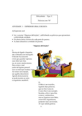 Dificuldade - Tipo 5

                                   Palavras com "H"


ATIVIDADE 1 - EXPRESSÃO ORAL E ESCRITA

A) Expressão oral

• Ler o poema "Algumas definições" , sublinhando as palavras que apresentam
  a dificuldade estudada.
• Os alunos farão a leitura de cada parte do poema.
• A classe discutirá o conteúdo do poema.

                           “Algumas definições”

I-
Doença de fígado é hepatite,
não confunda com bronquite.
O doente fica amarelo
e tem que guardar repouso,
ouso dizer por dias
ou, às vezes, muitos meses.
Para evitar o mal
cuide da higiene pessoal.
Lave as mãos por muitas vezes.
Ao tomar uma injeção,
use agulha descartável.
Agindo desta maneira
se pode manter ao certo
o organismo saudável.
                                   II -
                                   O hífen é um tracinho,
                                   ligando duas palavras,
                                   que no fim é uma só.
                                   Couve-flor é um exemplo.
                                   Sozinha, a flor é uma flor,
                                   a couve, verdura boa,
                                   mas se ligarmos com hífen,
                                   couve-flor, leguminosa,
                                   juntando mais um tomate,
                                   Ai ! que salada gostosa.
                                      31
 