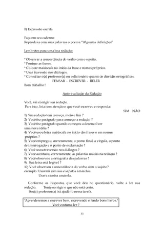 B) Expressão escrita

Faça em seu caderno:
Reproduza com suas palavras o poema “Algumas definições”

Lembretes para uma boa redação:

* Observar a concordância do verbo com o sujeito.
* Pontuar as frases.
* Colocar maiúscula no início da frase e nomes próprios.
* Usar travessão nos diálogos.
* Consultar o(a) professor(a) ou o dicionário quanto às dúvidas ortográficas.
                     PENSAR - ESCREVER - RELER
Bom trabalho !

                          Auto-avaliação da Redação

Você, vai corrigir sua redação.
Para isso, leia com atenção o que você escreveu e responda:
                                                                     SIM NÃO
1) Sua redação tem começo, meio e fim ?
2) Você fez parágrafo para começar a redação ?
3) Você fez parágrafo quando começou a desenvolver
uma nova idéia ?
4) Você usou letra maiúscula no início das frases e em nomes
próprios ?
5) Você empregou, corretamente, o ponto final, a vírgula, o ponto
de interrogação e o ponto de exclamação ?
6) Você usou travessão nos diálogos ?
7) Você acentuou, corretamente, as palavras usadas na redação ?
8) Você observou a ortografia das palavras ?
9) Sua letra está legível ?
10) Você observou a concordância do verbo com o sujeito?
exemplo: Usavam camisas e sapatos amarelos.
          Usava camisa amarela.

   Conforme as respostas, que você deu no questionário, volte a ler sua
redação.     Tente corrigir o que não está certo.
   Seu(a) professor(a) irá ajudá-lo nessa tarefa.

"Aprenderemos a escrever bem, escrevendo e lendo bons livros."
                 Você costuma ler ?

                                       33
 
