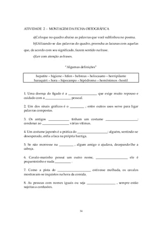 ATIVIDADE 2 - MONTAGEM DA FICHA ORTOGRÁFICA

      a)Coloque no quadro abaixo as palavras que você sublinhou no poema.
      b)Utilizando-se das palavras do quadro, preencha as lacunas com aquelas

que, de acordo com seu significado, fazem sentido na frase.
      c)Ler com atenção as frases.


                            “Algumas definições”

        hepatite – higiene – hífen – hebreus – holocausto – horripilante
       haraquiri – hora – hipocampo – hipódromo – homônimos - hostil



1. Uma doença do fígado é a __________________ que exige muito repouso e
cuidado com a ________________ pessoal.

2. Um dos sinais gráficos é o _________ , entre outros usos serve para ligar
palavras compostas.

3. Os antigos _____________ tinham um costume ____________________:
condenar ao _________________ várias vítimas.

4. Um costume japonês é a prática do ___________________: alguém, sentindo-se
desesperado, enfia a faca na própria barriga.

5. Se não morresse na _________ , algum amigo o ajudava, decepando-lhe a
cabeça.

6. Cavalo-marinho possui um outro nome, ____________________ ele é
pequenininho e nada __________ .

7. Como a pista do _____________________ estivesse molhada, os cavalos
mostravam-se inquietos na hora da comida.

8. As pessoas com nomes iguais ou seja __________________ , sempre estão
sujeitas a confusões.




                                       34
 