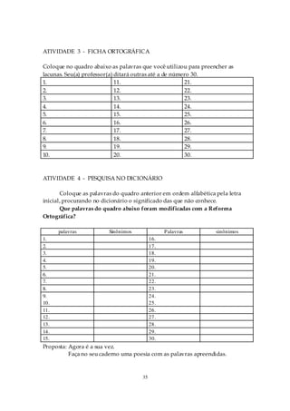 ATIVIDADE 3 - FICHA ORTOGRÁFICA

Coloque no quadro abaixo as palavras que você utilizou para preencher as
lacunas. Seu(a) professor(a) ditará outras até a de número 30.
1.                           11.                        21.
2.                           12.                        22.
3.                           13.                        23.
4.                           14.                        24.
5.                           15.                        25.
6.                           16.                        26.
7.                           17.                        27.
8.                           18.                        28.
9.                           19.                        29.
10.                          20.                        30.



ATIVIDADE 4 - PESQUISA NO DICIONÁRIO

       Coloque as palavras do quadro anterior em ordem alfabética pela letra
inicial, procurando no dicionário o significado das que não conhece.
       Que palavras do quadro abaixo foram modificadas com a Reforma
Ortográfica?

      palavras           Sinônimos               Palavras         sinônimos
1.                                         16.
2.                                         17.
3.                                         18.
4.                                         19.
5.                                         20.
6.                                         21.
7.                                         22.
8.                                         23.
9.                                         24.
10.                                        25.
11.                                        26.
12.                                        27.
13.                                        28.
14.                                        29.
15.                                        30.
Proposta: Agora é a sua vez.
          Faça no seu caderno uma poesia com as palavras apreendidas.



                                      35
 