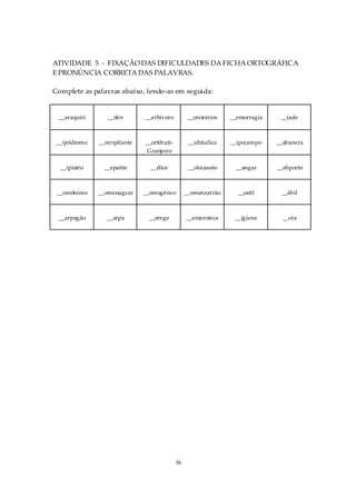 ATIVIDADE 5 - FIXAÇÃO DAS DIFICULDADES DA FICHA ORTOGRÁFICA
E PRONÚNCIA CORRETA DAS PALAVRAS.

Complete as palavras abaixo, lendo-as em seguida:


 __araquiri      __ífen       __erbívoro           __onorários   __emorragia    __íade



 __ipódromo   __orripilante   __ortifruti-         __idráulica   __ipocampo    __abanera
                               Granjeiro

  __ipíatro     __epatite       __élice            __olocausto     __angar     __eliporto



 __omônimo    __omenagear     __omogêneo          __omenzarrão     __ostil      __ábil



 __arpagão       __arpa        __erege            __emeroteca     __igiene       __ora




                                             36
 