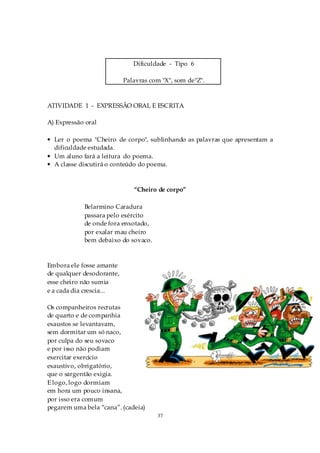 Dificuldade - Tipo 6

                           Palavras com "X", som de"Z".



ATIVIDADE 1 - EXPRESSÃO ORAL E ESCRITA

A) Expressão oral

• Ler o poema "Cheiro de corpo", sublinhando as palavras que apresentam a
  dificuldade estudada.
• Um aluno fará a leitura do poema.
• A classe discutirá o conteúdo do poema.



                              “Cheiro de corpo”

            Belarmino Caradura
            passara pelo exército
            de onde fora enxotado,
            por exalar mau cheiro
            bem debaixo do sovaco.



Embora ele fosse amante
de qualquer desodorante,
esse cheiro não sumia
e a cada dia crescia...

Os companheiros recrutas
de quarto e de companhia
exaustos se levantavam,
sem dormitar um só naco,
por culpa do seu sovaco
e por isso não podiam
exercitar exercício
exaustivo, obrigatório,
que o sargentão exigia.
E logo, logo dormiam
em hora um pouco insana,
por isso era comum
pegarem uma bela “cana”. (cadeia)
                                      37
 