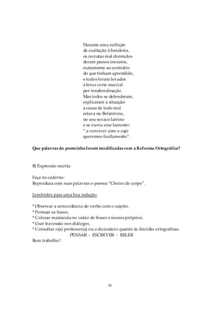 Durante uma exibição
                          de exaltação à bandeira,
                          os recrutas mal dormidos
                          deram passos inexatos,
                          exatamente ao contrário
                          do que tinham aprendido,
                          e todos foram levados
                          à feroz corte marcial
                          por insubordinação.
                          Mas todos se defenderam,
                          explicaram a situação:
                          a causa de todo mal
                          estava no Belarmino,
                          no seu sovaco latrino
                          e se ouviu esse lamento:
                          “ a conviver com o cujo
                          queremos fuzilamento”.

Que palavras do poeminha foram modificadas com a Reforma Ortográfica?



B) Expressão escrita

Faça no caderno:
Reproduza com suas palavras o poema “Cheiro de corpo”.

Lembretes para uma boa redação:

* Observar a concordância do verbo com o sujeito.
* Pontuar as frases.
* Colocar maiúscula no início de frases e nomes próprios.
* Usar travessão nos diálogos.
* Consultar o(a) professor(a) ou o dicionário quanto às dúvidas ortográficas.
                     PENSAR - ESCREVER - RELER
Bom trabalho !




                                       38
 
