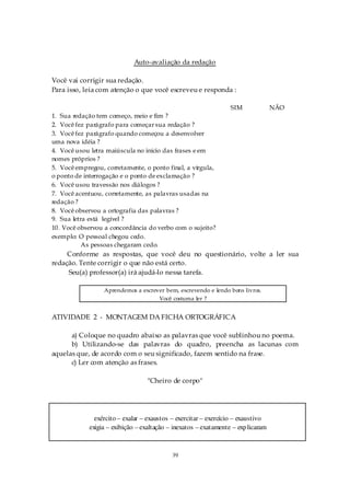 Auto-avaliação da redação

Você vai corrigir sua redação.
Para isso, leia com atenção o que você escreveu e responda :

                                                                  SIM              NÃO
1. Sua redação tem começo, meio e fim ?
2. Você fez parágrafo para começar sua redação ?
3. Você fez parágrafo quando começou a desenvolver
uma nova idéia ?
4. Você usou letra maiúscula no início das frases e em
nomes próprios ?
5. Você empregou, corretamente, o ponto final, a vírgula,
o ponto de interrogação e o ponto de exclamação ?
6. Você usou travessão nos diálogos ?
7. Você acentuou, corretamente, as palavras usadas na
redação ?
8. Você observou a ortografia das palavras ?
9. Sua letra está legível ?
10. Você observou a concordância do verbo com o sujeito?
exemplo: O pessoal chegou cedo.
           As pessoas chegaram cedo.
     Conforme as respostas, que você deu no questionário, volte a ler sua
redação. Tente corrigir o que não está certo.
     Seu(a) professor(a) irá ajudá-lo nessa tarefa.

                  Aprendemos a escrever bem, escrevendo e lendo bons livros.
                                     Você costuma ler ?


ATIVIDADE 2 - MONTAGEM DA FICHA ORTOGRÁFICA

      a) Coloque no quadro abaixo as palavras que você sublinhou no poema.
      b) Utilizando-se das palavras do quadro, preencha as lacunas com
aquelas que, de acordo com o seu significado, fazem sentido na frase.
      c) Ler com atenção as frases.

                                   "Cheiro de corpo"




               exército – exalar – exaustos – exercitar – exercício – exaustivo
             exigia – exibição – exaltação – inexatos – exatamente – exp licaram



                                            39
 