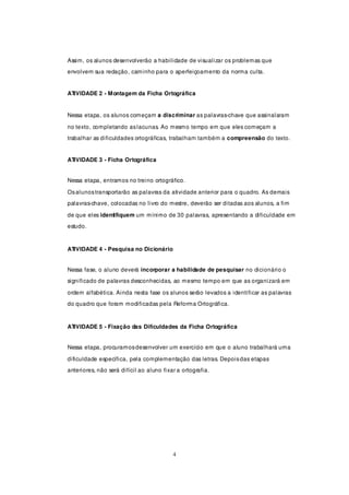 Assim, os alunos desenvolverão a habilidade de visualizar os problemas que
envolvem sua redação, caminho para o aperfeiçoamento da norma culta.


ATIVIDADE 2 - Montagem da Ficha Ortográfica


Nessa etapa, os alunos começam a discriminar as palavras-chave que assinalaram

no texto, completando as lacunas. Ao mesmo tempo em que eles começam a
trabalhar as dificuldades ortográficas, trabalham também a compreensão do texto.


ATIVIDADE 3 - Ficha Ortográfica


Nessa etapa, entramos no treino ortográfico.

Os alunos transportarão as palavras da atividade anterior para o quadro. As demais
palavras-chave, colocadas no livro do mestre, deverão ser ditadas aos alunos, a fim

de que eles identifiquem um mínimo de 30 palavras, apresentando a dificuldade em
estudo.



ATIVIDADE 4 - Pesquisa no Dicionário


Nessa fase, o aluno deverá incorporar a habilidade de pesquisar no dicionário o
significado de palavras desconhecidas, ao mesmo tempo em que as organizará em

ordem alfabética. Ainda nesta fase os alunos serão levados a identificar as palavras
do quadro que foram modificadas pela Reforma Ortográfica.



ATIVIDADE 5 - Fixação das Dificuldades da Ficha Ortográfica


Nessa etapa, procuramos desenvolver um exercício em que o aluno trabalhará uma

dificuldade específica, pela complementação das letras. Depois das etapas
anteriores, não será difícil ao aluno fixar a ortografia.




                                          4
 