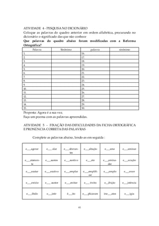 ATIVIDADE 4 - PESQUISA NO DICIONÁRIO
Coloque as palavras do quadro anterior em ordem alfabética, procurando no
dicionário o significado das que não conhece
Que palavras do quadro abaixo foram modificadas com a Reforma
Ortográfica?
          Palavra                 Sinônimo                       palavra                sinônimo
1.                                                      16.
2.                                                      17.
3.                                                      18.
4.                                                      19.
5.                                                      20.
6.                                                      21.
7.                                                      22.
8.                                                      23.
9.                                                      24.
10.                                                     25.
11.                                                     26.
12.                                                     27.
13.                                                     28.
14.                                                     29.
15.                                                     30.
Proposta: Agora é a sua vez.
Faça um poema com as palavras apreendidas.

ATIVIDADE 5 - FIXAÇÃO DAS DIFICULDADES DA FICHA ORTOGRÁFICA
E PRONÚNCIA CORRETA DAS PALAVRAS

          Complete as palavras abaixo, lendo-as em seguida :


     e___agerar      e___ alar      e___uberan-           e___altação       e___ame       e___aminar
                                        tes

 e___atamen-        e___austos      e___austivo               e___ato      e___amina-     e___ecução
      te                                                                       dor

     e___ecutar     e___ecutivo     e___emplar           e___emplifi-      e___emplo       e___ercer
                                                             car

     e___ercício    e___ austor      e___ercitar          e___ ército      e__ibição      e___istência



     e___ibido       e___istir        ê___ito           e___plicaram       ine___atos      e___igia




                                                   41
 