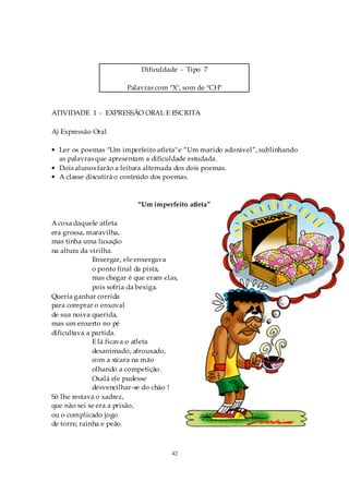 Dificuldade - Tipo 7

                        Palavras com "X", som de "CH"


ATIVIDADE 1 - EXPRESSÃO ORAL E ESCRITA

A) Expressão Oral

• Ler os poemas "Um imperfeito atleta" e “Um marido adorável”, sublinhando
  as palavras que apresentam a dificuldade estudada.
• Dois alunos farão a leitura alternada dos dois poemas.
• A classe discutirá o conteúdo dos poemas.



                            “Um imperfeito atleta”

A coxa daquele atleta
era grossa, maravilha,
mas tinha uma luxação
na altura da virilha.
              Enxergar, ele enxergava
              o ponto final da pista,
              mas chegar é que eram elas,
              pois sofria da bexiga.
Queria ganhar corrida
para comprar o enxoval
de sua noiva querida,
mas um enxerto no pé
dificultava a partida.
              E lá ficava o atleta
              desanimado, afrouxado,
              com a xícara na mão
              olhando a competição.
              Oxalá ele pudesse
              desvencilhar-se do chão !
Só lhe restava o xadrez,
que não sei se era a prisão,
ou o complicado jogo
de torre, rainha e peão.



                                       42
 