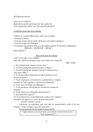 B) Expressão escrita

Faça em seu caderno:
Reproduza um dos poemas com suas palavras:
“Um imperfeito atleta” ou “Um marido adorável”

Lembretes para uma boa redação:

* Observar a concordância do verbo com o sujeito.
* Pontuar as frases.
* Colocar maiúscula no início de frases e em nomes próprios.
* Usar travessão nos diálogos.
* Consultar o(a) professor(a) ou o dicionário quanto às dúvidas ortográficas.
              PENSAR - ESCREVER - RELER
Bom trabalho !

                           Auto-avaliação da redação
Você vai corrigir a sua redação.
Para isso, leia com atenção o que você escreveu e responda:
                                                                SIM NÃO
1. Sua redação tem começo, meio e fim ?
2. Você fez parágrafo para começar a redação ?
3. Você fez parágrafo quando começou a desenvolver
uma nova idéia ?
4. Você usou letra maiúscula no início de frases e em
nomes próprios ?
5. Você empregou, corretamente, o ponto final, a vírgula,
o ponto de interrogação e o ponto de exclamação ?
6. Você usou travessão nos diálogos ?
7. Você acentuou, corretamente, as palavras usadas na
redação ?
8. Você observou a ortografia das palavras ?
9. Sua letra está legível ?
10. Você observou a concordância do verbo com o sujeito?
exemplo: Os sapatos e o terno de João são pretos.
          O terno de João é preto.
      Conforme as respostas, que você deu no questionário, volte a ler sua
redação. Tente corrigir o que não está certo.
      Seu(a) professor(a) irá ajudá-lo nessa tarefa.
           "Aprendemos a escrever bem, escrevendo e lendo bons livros."
                                 Você costuma ler ?


                                       44
 