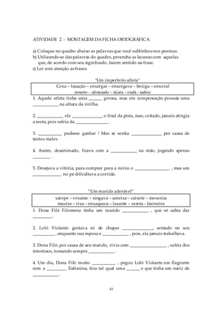 ATIVIDADE 2 - MONTAGEM DA FICHA ORTOGRÁFICA

a) Coloque no quadro abaixo as palavras que você sublinhou nos poemas.
b) Utilizando-se das palavras do quadro, preencha as lacunas com aquelas
   que, de acordo com seu significado, fazem sentido na frase.
c) Ler com atenção as frases.

                                 "Um imperfeito atleta"
           Coxa – luxação – enxergar – enxergava – bexiga – enxoval
                     enxerto – afrouxado – xícara – oxalá - xadrez
1. Aquele atleta tinha uma ______ grossa, mas em compensação possuía uma
____________ na altura da virilha.

2. ____________ ele ______________ o final da pista, mas, coitado, jamais atingia
a meta, pois sofria da _______________ .

3. ___________ pudesse ganhar ! Mas se sentia ______________ por causa de
tantos males.

4. Assim, desanimado, ficava com a ____________ na mão, jogando apenas
________ .

5. Desejava a vitória, para comprar para a noiva o ________________ , mas um
_____________ no pé dificultava a corrida.


                            “Um marido adorável”
           xarope – vexame – xingava – ameixa – caixote – mexerica
            maxixe – rixa – enxaqueca – laxante – xereta - faxineira
1. Dona Filó Filomena tinha um marido ____________ , que só sabia dar
_________.

2. Loló Violante gostava só de chupar ______________, sentado no seu
__________ , enquanto sua esposa o ____________ , pois, ela jamais trabalhava.

3. Dona Filó, por causa de seu marido, vivia com _________________ , sofria dos
intestinos, tomando sempre ____________ .

4. Um dia, Dona Filó muito ___________ , pegou Loló Violante em flagrante
com a _________ Eufrasina, feia tal qual uma ______ e que tinha um nariz de
____________ .


                                       45
 
